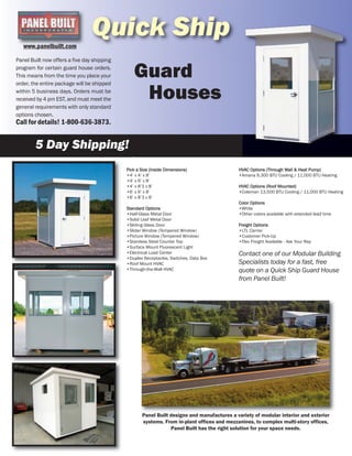 Quick Ship
Panel Built now offers a five day shipping
program for certain guard house orders.
This means from the time you place your
order, the entire package will be shipped
within 5 business days. Orders must be
received by 4 pm EST, and must meet the
general requirements with only standard
options chosen.
Call for details! 1-800-636-3873.
5 Day Shipping!
Panel Built designs and manufactures a variety of modular interior and exterior
systems. From in-plant offices and mezzanines, to complex multi-story offices,
Panel Built has the right solution for your space needs.
Guard
Pick a Size (Inside Dimensions)
•4’ x 4’ x 8’
•4’ x 6’ x 8’
•4’ x 8’3 x 8’
•6’ x 6’ x 8’
•6’ x 8’3 x 8’
Standard Options
•Half-Glass Metal Door
•Solid Leaf Metal Door
•Sliding Glass Door
•Slider Window (Tempered Window)
•Picture Window (Tempered Window)
•Stainless Steel Counter Top
•Surface Mount Fluorescent Light
•Electrical Load Center
•Duplex Receptacles, Switches, Data Box
•Roof Mount HVAC
•Through-the-Wall HVAC
HVAC Options (Through Wall & Heat Pump)
•Amana 9,300 BTU Cooling / 11,000 BTU Heating
HVAC Options (Roof Mounted)
•Coleman 13,500 BTU Cooling / 11,000 BTU Heating
Color Options
•White
•Other colors available with extended lead time
Freight Options
•LTL Carrier
•Customer Pick-Up
•Flex Freight Available - Ask Your Rep
Contact one of our Modular Building
Specialists today for a fast, free
quote on a Quick Ship Guard House
from Panel Built!
www.panelbuilt.com
Houses
 