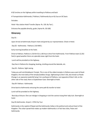# 02 lunches on the highway while travelling to Pokhara and back
# Transportation Kathmandu / Pokhara / Kathmandu by an A/c bus on SIC basis
Excludes:
Hotel –Bus station-Hotel Transfer (Aprox Rs. 150. By Taxi ).
Entrance fee payable directly, guide ( Aprox Rs. 50-100)
Itinerary
Day 01 -
Upon Arrival at Kathmnadu Airport meet and greet by our representative. Check in Hotel.
Day 02 - Kathmandu - Pokhara ( 210 KMS )
Early morning breakfast at the hotel.
Drive to Pokhara. Pokhara is 210 Km & is a 06 hours drive from Kathmandu. From Pokhara town (2,352
feet) in good weather there are splendid views right from the hotel.
Lunch will be provided on the highway.
Day free in Pokhara for shopping, boating, strolling around the lakeside, etc.
Day 03 - Pokhara Sight seeing
Today you will visit Bindebasini Temple. This is one of the oldest temples in Pokhara was a part of Kaski
Kingdom, the main deity of the temple,Goddess Durga. Sightseeing to Devi’s fall, also known as Patale
Chango is an awesome waterfall lying 2 km southwest of Pokhara. Just opposite of Devi’s fall, on the
other side of the road, there is Gupteshwor Cave. Overnight at hotel.
Day 04 Pokhara - Kathmandu
Drive back to Kathmandu retracing the same path & transfer to hotel.
Lunch will be provided on the highway.
Rest day at leisure. One can indulge in shopping or visit the casinos trying their lady luck. Overnight at
hotel.
Day 05-Kathmandu- Airport + KTM City Tour
Kathmandu is the capital of Nepal and the Kathmandu Valley is the political and cultural heart of the
Kingdom. The urban sprawl that makes up modern Kathmandu is in fact two cities, Patan and
Kathmandu
 