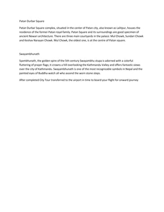Patan Durbar Square
Patan Durbar Square complex, situated in the center of Patan city, also known as Lalitpur, houses the
residence of the former Patan royal family. Patan Square and its surroundings are good specimen of
ancient Newari architecture. There are three main courtyards in the palace: Mul Chowk, Sundari Chowk
and Keshav Narayan Chowk. Mul Chowk, the oldest one, is at the centre of Patan square.
Swayambhunath
Syambhunath, the golden spire of the 5th-century Swayambhu stupa is adorned with a colorful
fluttering of prayer flags; it crowns a hill overlooking the Kathmandu Valley and offers fantastic views
over the city of Kathmandu. Swayambhunath is one of the most recognizable symbols in Nepal and the
painted eyes of Buddha watch all who ascend the worn stone steps.
After completed City Tour transferred to the airport in time to board your flight for onward journey
 