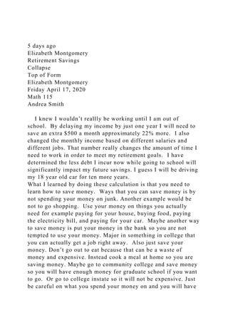 5 days ago
Elizabeth Montgomery
Retirement Savings
Collapse
Top of Form
Elizabeth Montgomery
Friday April 17, 2020
Math 115
Andrea Smith
I knew I wouldn’t reallly be working until I am out of
school. By delaying my income by just one year I will need to
save an extra $500 a month approximately 22% more. I also
changed the monthly income based on different salaries and
different jobs. That number really changes the amount of time I
need to work in order to meet my retirement goals. I have
determined the less debt I incur now while going to school will
significantly impact my future savings. I guess I will be driving
my 18 year old car for ten more years.
What I learned by doing these calculation is that you need to
learn how to save money. Ways that you can save money is by
not spending your money on junk. Another example would be
not to go shopping. Use your money on things you actually
need for example paying for your house, buying food, paying
the electricity bill, and paying for your car. Maybe another way
to save money is put your money in the bank so you are not
tempted to use your money. Major in something in college that
you can actually get a job right away. Also just save your
money. Don’t go out to eat because that can be a waste of
money and expensive. Instead cook a meal at home so you are
saving money. Maybe go to community college and save money
so you will have enough money for graduate school if you want
to go. Or go to college instate so it will not be expensive. Just
be careful on what you spend your money on and you will have
 