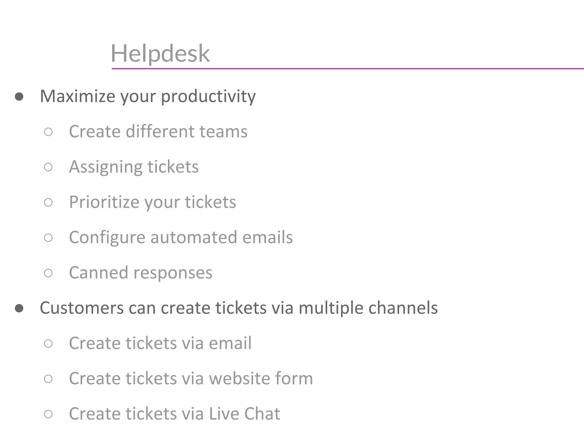 Helpdesk
● Maximize your productivity
○ Create different teams
○ Assigning tickets
○ Prioritize your tickets
○ Configure automated emails
○ Canned responses
● Customers can create tickets via multiple channels
○ Create tickets via email
○ Create tickets via website form
○ Create tickets via Live Chat
 