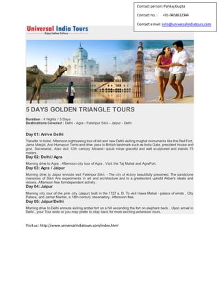 5 DAYS GOLDEN TRIANGLE TOURS
Duration : 4 Nights / 5 Days
Destinations Covered : Delhi - Agra - Fatehpur Sikri - Jaipur - Delhi
Day 01: Arrive Delhi
Transfer to hotel. Afternoon sightseeing tour of old and new Delhi visiting mughal monuments like the Red Fort,
Jama Masjid, And Humayun Tomb and drive pass to British landmark such as India Gate, president house and
govt. Secretariat. Also visit 12th century Minaret- qutub minar graceful and well sculptured and stands 75
meters.
Day 02: Delhi / Agra
Morning drive to Agra . Afternoon city tour of Agra . Visit the Taj Mahal and AgraFort.
Day 03: Agra / Jaipur
Morning drive to Jaipur enroute visit Fatehpur Sikri. - The city of victory beautifully preserved. The sandstone
mansions of Sikri Are experiments in art and architecture and to a greatextent uphold Akbar's ideals and
visions. Afternoon free forindependent activity.
Day 04: Jaipur
Morning city tour of the pink city (Jaipur) built in the 1727 a. D. To visit Hawa Mahal - palace of winds , City
Palace, and Jantar Mantar, a 18th century observatory. Afternoon free.
Day 05: Jaipur/Delhi
Morning drive to Delhi enroute visiting amber fort on a hill ascending the fort on elephant back . Upon arrival in
Delhi , your Tour ends or you may prefer to stay back for more exciting extension tours.
Visitus: http://www.universalindiatours.com/index.html
Contact person:Pankaj Gupta
Contact no.: +91-9458612344
Contact e mail:info@universalindiatours.com
 