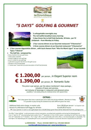 “ DAYS”GOLFING & GOURMET
              5
                                        5 unforgettable overnights stay
                                        The rich buffet breakfast every morning
                                        5 days Green-fee to Golf Club Garlenda, 18 holes , par 72
                                        (midweek – from Monday to Friday)
                           1 four cuss i e a o r o r tetua ti omai ”
                                    o r d n r t u G ume rs rn “ R s r o
                                        e n                    a   l     n
                           1 three courses dinner a o r o r tetuati omai ”
                                                   t u G ume rs rn “ R s r o
                                                               a    l     n
 1 four cuss eutt n i e , i l acessrm “ l Va nii r a o r oad
         o r d gs i d n r wt o lhee f
              e       ao n           h c             o At iMo tL ui t u Lcn a
                                                           a      g “
  T i “ Bs o”
   i c i irt
    pa l t
 The Golf Set, composed by:
-1 brass shoehorn for your golf shoes
- 1 Golf carbon ombrella
- a leather badge for your golf bag
- use of 1 trolley for your golf bag
- 1 soft drink to quench the thirst on the golf course
- 120 balls on the Driving Range
- 1 s oe ae” o k i acrt dsr t n f o C Garlenda
    “t k svrb o wt cuae ecpi o G l l
       r                     h               io        f ub




             €1.200,00                                      per person ,       in Elegant Superior room

             €1.390,00                                     per person,       in Romantic Suite
                         The price is per person, per the above mentioned 5 days package ,
                                            inclusive of taxes and services,
                             not inclusive of beverage in restaurant and personal extras
                                 possibility of wine tasting during the mentioned dinner with regional Wines



                                                              EXTRAS :
                  The 5 days green fees have a special pass price valid only during midweek , Monday to Friday.
                           It is possible to play during the weekend but with different green fee rates.

  - Additional daily extra charge, in master suite                              € r 10 0 e pr n on Superior rate
                                                                                  uo 0, pr es –
                                                                                            0          o
  - Rental of La Meridiana Golf Buggy for 18 holes                              € r4, ( h us
                                                                                  uo 5 0 5 o r
                                                                                          0           )
     ♥ If your partner in room is not a golf player € r 210,00 (5days green fees) will be deducted from the package price
                                                     uo

  Te f r5 days Golfing”is valid exclusively on direct reservation, according hotel availability and during the following period:
    h Of “
         e
         st           th                                      nd
  From 1 April to 14 June (excluding Easter week), from 2 September to End of 2012 season ( excluding the Golf Club closure days
          th               th
  from 24 September to 5 October) . The “ days”
                                              5       offer is not combinable with other offers, is not decomposable or refundable. The
  overnight is not depending by the unplayable golf course, bad weather conditions or particular decisions imposed by the Golf Club.


                              La MERIDIANA - Phone +39-0182-580271 Fax +39-0182-580150
                                  meridiana@relaischateaux.com www.lameridiana.eu
 