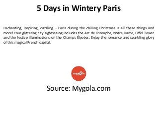 5 Days in Wintery Paris
Enchanting, inspiring, dazzling – Paris during the chilling Christmas is all these things and
more! Your glittering city sightseeing includes the Arc de Triomphe, Notre Dame, Eiffel Tower
and the festive illuminations on the Champs Élysées. Enjoy the romance and sparkling glory
of this magical French capital.

Source: Mygola.com

 