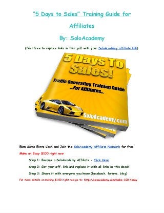 “5 Days to Sales” Training Guide for
Affiliates
By: SoloAcademy
(Feel Free to replace links in this .pdf with your SoloAcademy affiliate link)
Earn Some Extra Cash and Join the SoloAcademy Affiliate Network for free
Make an Easy $100 right now
Step 1: Become a SoloAcademy Affiliate - Click Here
Step 2: Get your aff. link and replace it with all links in this ebook
Step 3: Share it with everyone you know (facebook, forums, blog)
For more details on making $100 right now go to: http://soloacademy.com/make-100-today
 