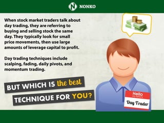 When stock market traders talk about
day trading, they are referring to buying
and selling stock the same day. They
typically look for small price
movements, then use large amounts of
leverage capital to profit.
Day trading techniques include scalping,
fading, daily pivots, and momentum
trading. But which is the best technique
for you?
 