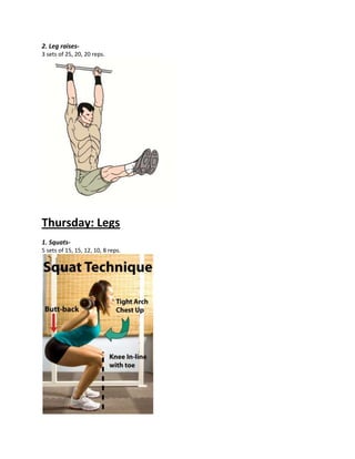 2. Leg raises-
3 sets of 25, 20, 20 reps.
Thursday: Legs
1. Squats-
5 sets of 15, 15, 12, 10, 8 reps.
 