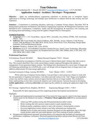 Tom Osborne tomosborne757@gmail.com (517) 294-9081
Tom Osborne
404 Cumberland 201  Howell, MI 48843  tomosborne757@gmail.com  (517) 294-9081
Application Analyst / Architect / Developer / Programmer
Objective – Apply my multidisciplinary engineering experience to develop new or reengineer legacy
applications to leverage technology and multiple layer architecture to enhance both the data security and user
experience.
Summary – Commitment to continuing education, achieving a Computer Science degree, December 2015 ●
Professional Certifications ● Hardware and Software Engineering Experience ● Management Experience with
ISO/QS/UL/ETL Certifications, Compliance Audits and 8D Investigations ● Experience with coaching and
developing talent and building a strong team ● Capable of Rapid Effective Participation
Technical Expertise:
 Languages: C/C++, C#, Visual Basic, Asp.net, MVC, Assembly, Java, Python, HTML, CSS, JavaScript,
JQuery, Ajax.
 Software: MS Visual Studio.Net, Oracle NetBeans, SQL, MySQL, Access, Informix, Code Warrior,
Eclipse, IAR Workbench, CSS, MPLAB X, Word, Excel, Power Point, Visio, Photoshop, Design Spark
Schematic, PCB and Mechanical Design.
 Systems: Windows, Android, IOS, Linux, RTOS.
 Hardware: 8/16/32 –bit Embedded Controllers (Analog Devices, Atmel, Linear Technology, Microchip,
Motorola, NXP, Texas Instruments, etc) Peripheral devices (ADC, DIO, SMBus, BLE, CAN, DAC, I2C,
LIN, PWM, SPI, UART, USB)
Professional Experience:
VxI Solutions, Howell, MI 48443 Battery Research Engineer 7/2013 – Present
Conducted an investigation to find the root cause to lithium battery pack’s failures that often result in
fires. The research identified a flaw in the current battery models employed throughout the industry in
management of next generation battery systems. The findings led to the proposal for a novel state of charge and
cell balancing methodology for LiFePO4 cells, a new cell design with an integrated state of charge sensor and
addition enhancements for clean energy applications.
Lansing Community College, Lansing, MI 48933, Tutor / Mentor 1/2013 – 12/2015
While achieving a Computer Science degree, I was privilege to meet and given a chance to work with
the next generation of engineers and makers. I was able to provide context to the “why” things were handled a
certain way and how many systems carryover legacy functions that are no longer needed. This resulted in a
better understanding on how their coursework related to real world concerns. Sessions focused on developing
mobile applications, combating cybercrime and improving the usability by making the application adapt to the
user.
ICC Nexergy / Applied Power, Brighton, MI 48116 Engineering Manager 4/2011 - 7/2013
Responsible for daily engineering activities supporting product development and production.
Highlights:
 Designed and implemented an automated end of line testers for large capacity smart Li-Ion large capacity
battery packs for the Medical Cart market. A Windows VB.net application with C# for instrumentation
interface.
o Achieving 100% product testing and eliminated production defect returns.
o Defect tracking that led to process improvements in pack manufacturing.
o Produced quality compliance reports to meet with customer’s formal quality systems.
o On screen application context sensitive user help, minimized user training time.
o Multiple levels of safety and security functions designed in to the application, due to the high
energy product under test, prevented operator error from creating an unsafe condition.
 Designed and implemented automatic incoming battery cell inspection that included cell matching and
performance compliance verification. Disclosed manufacturing defect and prevented flawed cells from
 