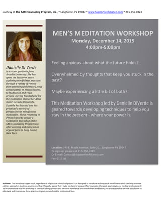 Courtesy of The SAFE Counseling Program, Inc., * Langhorne, Pa 19047 * www.SupportiveAlliance.com * 215-750-0323
Disclaimer: This workshop is open to all, regardless of religious or ethnic background. It is designed to introduce techniques of mindfulness which can help promote
healthier approaches to stress, anxiety, and fear. Please be aware that I make no claim to be a certified counselor, therapist, psychologist, or medical professional. It
is to be understood that this workshop is based off of my opinions and personal experience with mindfulness meditation; you are responsible for how you choose to
understand and incorporate these practices in your personal and/or professional lives.
MEDITATION WORKSHOP
Thursday
November 10, 2015
6:30-7:30 PM
Location: 340 E. Maple Avenue, Suite 201, Langhorne Pa 19047
To sign-in, please call 215-750-0323
Or E-mail Contact@SupportiveAlliance.com
Fee: $ 10.00
Feeling anxious about what the future holds?
Overwhelmed by thoughts that keep you stuck
in the past?
Maybe experiencing a little bit of both?
This Meditation Workshop by Danielle DiVerde
is geared towards developing techniques to
help you stay in the present - where your
power is.
Danielle Di Verde
is a recent graduate from
Arcadia University. She has
spent the last seven years
exploring mindfulness practices
through a variety of venues -
from attending Deliberate Living
camping trips in Massachusetts,
to Meditation and Yoga
groups. Having founded and led
the Meditation Club at her Alma
Mater, Arcadia University,
Danielle has learned and has
practiced a variety of
perspectives in mindfulness
meditation. She is returning to
Pennsylvania to deliver a
Meditation Workshop at the
SAFE Counseling Program Inc.
after working and living on an
organic farm in Long Island,
New York.
	
  
MEN’S	
  MEDITATION	
  WORKSHOP	
  
Monday,	
  December	
  14,	
  2015	
  
4:00pm-­‐5:00pm	
  
	
  
Feeling	
  anxious	
  about	
  what	
  the	
  future	
  holds?	
  
	
  
Overwhelmed	
  by	
  thoughts	
  that	
  keep	
  you	
  stuck	
  in	
  the	
  
past?	
  
	
  
Maybe	
  experiencing	
  a	
  little	
  bit	
  of	
  both?	
  
	
  
This	
  Meditation	
  Workshop	
  led	
  by	
  Danielle	
  DiVerde	
  is	
  
geared	
  towards	
  developing	
  techniques	
  to	
  help	
  you	
  
stay	
  in	
  the	
  present	
  -­‐	
  where	
  your	
  power	
  is.	
  
	
  
	
  
	
  
	
  
	
  
	
  
	
  
	
  
Location:	
  340	
  E.	
  Maple	
  Avenue,	
  Suite	
  201,	
  Langhorne	
  Pa	
  19047	
  	
  
To	
  sign-­‐up,	
  please	
  call	
  215-­‐750-­‐0323	
  	
  
Or	
  E-­‐mail:	
  Contact@SupportiveAlliance.com	
  	
  
Fee:	
  $	
  10.00	
  	
  
 