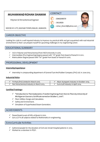 MUHAMMADROHAN SHAMIM
Polymer & PetrochemicalEngineer
CAREER OBJECTIVE
Looking for a job in a well reputed industry to improve my practical skills and get acquainted with real industrial
environment so that I can prepare myself for upcoming challenges in my engineeringcareer.
EDUCATIONALSUMMARY
 B.Ein Polymer and Petrochemical from NED University in 2016.
 Intermediate (Pre-Engineering)degree passed with “A” grade from board of Karachi in 2012.
 Matriculation degree passed with “A1” grade from board of Karachi in 2010.
PROFESSIONAL DEVELOPMENT
Internship Experience:
 Internship in compounding department of General Tyre And Rubber Company (Pvt) Ltd. in June 2015.
Industrial Visits:
 Tri-Pack (Pvt) Limited in March2016.  Alson Autoparts Industry in October 2014.
 Pak Petrochemical Industry in March2015.  Euro-Gulf Industry in April 2014.
Certified Trainings:
 "Introduction to Thermodynamics:TransferringEnergyfrom Here to There by Universityof
Michiganon Coursera.Certificate earnedon October2, 2016".
 Plant Utilities Design and Calculation.
 Safetyand Environment.
 Simulation of SuperheatedSteam Generation.
ACHIEVEMENTS
 Passed board exam of Hifz-ul-Quran in 2010.
 Got 4 G.P in all subjects related to Mathematics in engineering.
ExtraCurricular Activities
 Gathered people for the donation of Civil and Jinnah Hospital patients in 2015.
 Worked as a volunteer in PESF.
CONTACT
: 03463240570
: 34114924
: rohan_khan10@yahoo.com
HOUSE # E-273, KAUSAR TOWN,MALIR , KARACHI.
 