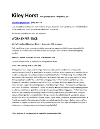 Kiley Horst 3035 pioneer drive – Rapid City, SD
Kiley.Horst@gmail.com- (605) 787-8110
I justmovedback to RapidCityfromPortland,Oregon.OriginallyfromRapid Cityandexcitedtobe back
inthe areaaround family.Lookingtoworkasmuch as possible.
Authorizedtoworkinthe US forany employer
WORK EXPERIENCE:
Moyle Petrolium ( Common Cents ) - September2016 to present
Cash Handling,greetingcustomers, stocking,cleaningandorganizing.Makingsure the store isfully
functional atall times.Make sure the customerisleavingthe store satisfiedwitheverythingthey
needed.
Rapid City Journal Delivery– July 2016 to September2016
Organize anddistribute all paperstothe designatedlocations.
Sharis Café - January 2016 to June 2016
Write patrons' foodordersonorder slips,memorize orders,orenterordersintocomputersfor
transmittal tokitchenstaff.• Serve foodorbeveragestopatrons,andprepare or serve specialtydishes
at tablesas required.•Cleantablesorcountersafterpatronshave finisheddining. Prepare hot,cold,
and mixeddrinksforpatrons,andchill bottlesof wine.•Roll silverware,setupfoodstationsorsetup
diningareasto prepare forthe nextshiftorfor large parties.• Informcustomersof dailyspecials.•
Stock service areaswithsuppliessuchascoffee,food,tableware,andlinens.•Explainhow various
menuitemsare prepared,describingingredientsandcookingmethods.•Remove dishesandglasses
fromtablesor counters,take themto kitchenforcleaning.•Assisthostorhostessbyansweringphones
to take reservationsorto-goorders,andby greeting,seating,andthankingguests.•Performcleaning
duties,suchassweepingandmoppingfloors,vacuumingcarpet,tidyingupserverstation,takingout
trash,or checkingandcleaningbathroom.•Bringwine selectionstotableswithappropriate glasses,
and pourthe winesforcustomers.•Fill salt,pepper,sugar,cream, condiment,andnapkincontainers.•
Provide guestswithinformationaboutlocal areas,includinggivingdirections.•Collectpaymentsfrom
customers.• Prepare checksthatitemize andtotal meal costsand salestaxes.•Checkidentificationof
customerstoverifyage requirementsforpurchase of alcohol.
Office Assistant@ Horst Acoustical - May 2007 to December2015
 