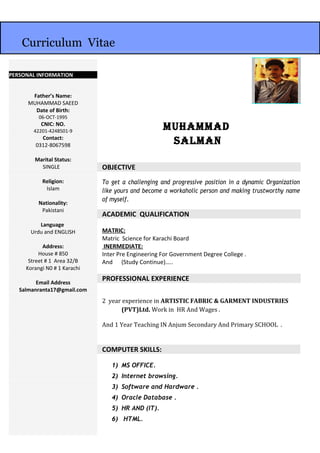 MuhaMMad
salMan
OBJECTIVE
To get a challenging and progressive position in a dynamic Organization
like yours and become a workaholic person and making trustworthy name
of myself.
ACADEMIC QUALIFICATION
MATRIC:
Matric Science for Karachi Board
INERMEDIATE:
Inter Pre Engineering For Government Degree College .
And (Study Continue)…..
PROFESSIONAL EXPERIENCE
2 year experience in ARTISTIC FABRIC & GARMENT INDUSTRIES
(PVT)Ltd. Work in HR And Wages .
And 1 Year Teaching IN Anjum Secondary And Primary SCHOOL .
COMPUTER SKILLS:
1) MS OFFICE.
2) Internet browsing.
3) Software and Hardware .
4) Oracle Database .
5) HR AND (IT).
6) HTML.
PERSONAL INFORMATION
Father’s Name:
MUHAMMAD SAEED
Date of Birth:
06-OCT-1995
CNIC: NO.
42201-4248501-9
Contact:
0312-8067598
Marital Status:
SINGLE
Religion:
Islam
Nationality:
Pakistani
Language
Urdu and ENGLISH
Address:
House # 850
Street # 1 Area 32/B
Korangi N0 # 1 Karachi
Email Address
Salmanranta17@gmail.com
Curriculum Vitae
 