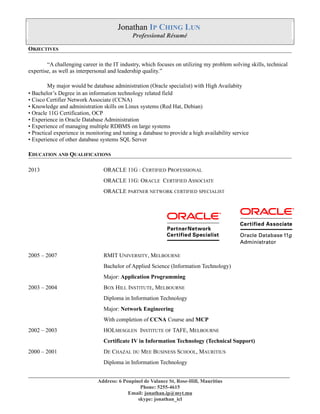 Jonathan IP CHING LUN
Professional Résumé
OBJECTIVES
“A challenging career in the IT industry, which focuses on utilizing my problem solving skills, technical
expertise, as well as interpersonal and leadership quality.”
My major would be database administration (Oracle specialist) with High Availabity
• Bachelor’s Degree in an information technology related field
• Cisco Certifier Network Associate (CCNA)
• Knowledge and administration skills on Linux systems (Red Hat, Debian)
• Oracle 11G Certification, OCP
• Experience in Oracle Database Administration
• Experience of managing multiple RDBMS on large systems
• Practical experience in monitoring and tuning a database to provide a high availability service
• Experience of other database systems SQL Server
EDUCATION AND QUALIFICATIONS
2013 ORACLE 11G : CERTIFIED PROFESSIONAL
ORACLE 11G: ORACLE CERTIFIED ASSOCIATE
ORACLE PARTNER NETWORK CERTIFIED SPECIALIST
2005 – 2007 RMIT UNIVERSITY, MELBOURNE
Bachelor of Applied Science (Information Technology)
Major: Application Programming
2003 – 2004 BOX HILL INSTITUTE, MELBOURNE
Diploma in Information Technology
Major: Network Engineering
With completion of CCNA Course and MCP
2002 – 2003 HOLMESGLEN INSTITUTE OF TAFE, MELBOURNE
Certificate IV in Information Technology (Technical Support)
2000 – 2001 DE CHAZAL DU MEE BUSINESS SCHOOL, MAURITIUS
Diploma in Information Technology
____________________________________________________________________________________________________
Address: 6 Poupinel de Valance St, Rose-Hill, Mauritius
Phone: 5255-4615
Email: jonathan.ip@myt.mu
skype: jonathan_icl
 