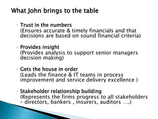 ◦ Trust in the numbers
(Ensures accurate & timely financials and that
decisions are based on sound financial criteria)
◦ Provides insight
(Provides analysis to support senior managers
decision making)
◦ Gets the house in order
(Leads the finance & IT teams in process
improvement and service delivery excellence )
◦ Stakeholder relationship building
(Represents the firms progress to all stakeholders
– directors, bankers , insurers, auditors ….)
What John brings to the table
 