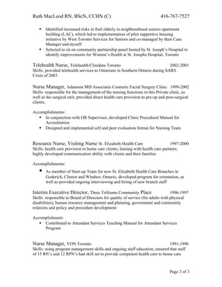 Ruth MacLeod RN, BScN, CCHN (C) 416-767-7527
 Identified increased risks in frail elderly in neighbourhood seniors apartment
building (LAC), which led to implementation of pilot supportive housing
initiative by West Toronto Services for Seniors and co-managed by their Case
Manager and myself
 Selected to sit on community partnership panel hosted by St. Joseph’s Hospital to
identify improvements for Women’s Health at St. Josephs Hospital, Toronto
Telehealth Nurse, Telehealth/Clinidata Toronto 2002-2003
Skills: provided telehealth services to Ontarians in Southern Ontario during SARS
Crisis of 2003
Nurse Manager, Adamson MD Associates Cosmetic Facial Surgery Clinic 1999-2002
Skills: responsible for the management of the nursing functions in this Private clinic, as
well as the surgical unit; provided direct health care provision to pre-op and post-surgical
clients;
Accomplishments:
 In conjunction with OR Supervisor, developed Clinic Procedural Manual for
Accreditation
 Designed and implemented self and peer evaluation format for Nursing Team
Resource Nurse, Visiting Nurse St. Elizabeth Health Care 1997-2000
Skills: health care provision to home care clients; liaising with health care partners;
highly developed communication ability with clients and their families
Accomplishments:
 As member of Start-up Team for new St. Elizabeth Health Care Branches in
Goderich, Clinton and Windsor, Ontario, developed program for orientation, as
well as provided ongoing interviewing and hiring of new branch staff
Interim Executive Director, Three Trilliums Community Place 1996-1997
Skills: responsible to Board of Directors for quality of service (for adults with physical
disabilities), human resource management and planning, government and community
relations and policy and procedure development
Accomplishment:
 Contributed to Attendant Services Teaching Manual for Attendant Services
Program
Nurse Manager, VON Toronto 1991-1996
Skills: using program management skills and ongoing staff education, ensured that staff
of 15 RN’s and 12 RPN’s had skill set to provide competent health care to home care
Page 3 of 3
 