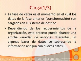 Carga(1/3) La fase de carga es el momento en el cual los datos de la fase anterior (transformación) son cargados en el sistema de destino.  Dependiendo de los requerimientos de la organización, este proceso puede abarcar una amplia variedad de acciones diferentes. En algunas bases de datos se sobrescribe la información antigua con nuevos datos. 
