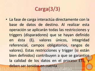 Carga(3/3) La fase de carga interactúa directamente con la base de datos de destino. Al realizar esta operación se aplicarán todas las restricciones y triggers (disparadores) que se hayan definido en ésta (Ej. valores únicos, integridad referencial, campos obligatorios, rangos de valores). Estas restricciones y trigger (si están bien definidos) contribuyen a que se garantice la calidad de los datos en el proceso ETL, y deben ser tenidos en cuenta 