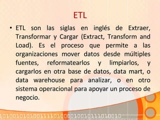 ETL ETL son las siglas en inglés de Extraer, Transformar y Cargar (Extract, Transform and Load). Es el proceso que permite a las organizaciones mover datos desde múltiples fuentes, reformatearlos y limpiarlos, y cargarlos en otra base de datos, data mart, o data warehouse para analizar, o en otro sistema operacional para apoyar un proceso de negocio. 
