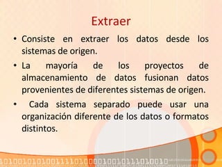 Extraer Consiste en extraer los datos desde los sistemas de origen.  La mayoría de los proyectos de almacenamiento de datos fusionan datos provenientes de diferentes sistemas de origen. Cada sistema separado puede usar una organización diferente de los datos o formatos distintos. 