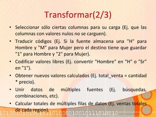 Transformar(2/3) Seleccionar sólo ciertas columnas para su carga (Ej. que las columnas con valores nulos no se carguen).  Traducir códigos (Ej. Si la fuente almacena una "H" para Hombre y "M" para Mujer pero el destino tiene que guardar "1" para Hombre y "2" para Mujer).  Codificar valores libres (Ej. convertir "Hombre" en "H" o "Sr" en "1").  Obtener nuevos valores calculados (Ej. total_venta = cantidad * precio).  Unir datos de múltiples fuentes (Ej. búsquedas, combinaciones, etc).  Calcular totales de múltiples filas de datos (Ej. ventas totales de cada región).  