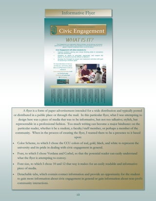 10
Informative Flyer
A flyer is a form of paper advertisement intended for a wide distribution and typically posted
or distributed in a public place or through the mail. In this particular flyer, what I was attempting to
design here was a piece of media that was to be informative, but not too talkative; stylish, but
representable in a professional fashion. Too much writing can become a major hindrance on the
particular reader, whether it be a student, a faculty/staff member, or perhaps a member of the
community. When in the process of creating the flyer, I wanted there to be a presence to it based
upon:
 Color Scheme, to which I chose the CCU colors of teal, gold, black, and white to represent the
university and its pride in dealing with civic engagement in general.
 Font, to which I chose Verdana and Corbel, so that the potential reader can easily understand
what the flyer is attempting to convey.
 Font size, to which I chose 10 and 12 that way it makes for an easily readable and informative
piece of media.
 Detachable tabs, which contain contact information and provide an opportunity for the student
to gain more information about civic engagement in general or gain information about non-profit
community interactions.
 
