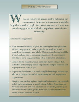 11
Future Considerations
W hat do tomorrow’s leaders need to help serve our
communities? In light of this question, it might be
helpful to provide a couple future considerations on how we can
actively engage tomorrow’s leaders as problem solvers in our
community.
Here are some suggestions:
 Have a structured model in place for showing how being involved
with civic engagement can be helpful for the students as well as
towards the community as a whole. This structured model could be
a very beneficial way of increasing student growth in connection
with that of civic engagement and other community interactions.
 Perhaps hold a student seminar completely devoted to just that,
instead of just setting up stands on particular campus locations and
hoping students come to you
 Express the benefits of how much tangible knowledge students can
allocate by being active and taking advantage of civic engagement
opportunities
 Keeping your media templates simple and informative, but creatively
stylish and representable in a professional fashion. Sometimes too
much information can be a hindrance on the reader, especially for
students who are on-the-go and don’t have the time read the fine
details of what you have to offer.
 