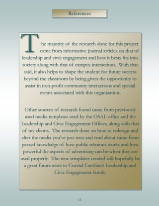 12
References
The majority of the research done for this project
came from informative journal articles on that of
leadership and civic engagement and how it bests fits into
society along with that of campus interactions. With that
said, it also helps to shape the student for future success
beyond the classroom by being given the opportunity to
assist in non-profit community interactions and special
events associated with this organization.
Other sources of research found came from previously
used media templates used by the OSAL office and the
Leadership and Civic Engagement Offices, along with that
of my clients. The research done on how to redesign and
alter the media you’ve just seen and read about came from
passed knowledge of how public relations works and how
powerful the aspects of advertising can be when they are
used properly. The new templates created will hopefully be
a great future asset to Coastal Carolina’s Leadership and
Civic Engagement family.
 