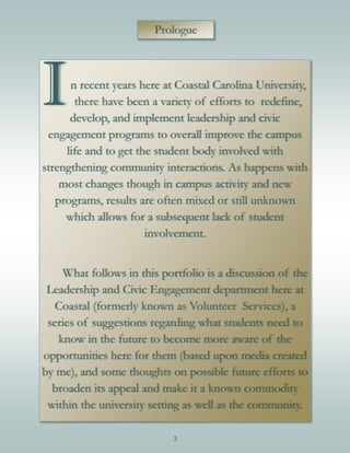 3
In recent years here at Coastal Carolina University,
there have been a variety of efforts to redefine,
develop, and implement leadership and civic
engagement programs to overall improve the campus
life and to get the student body involved with
strengthening community interactions. As happens with
most changes though in campus activity and new
programs, results are often mixed or still unknown
which allows for a subsequent lack of student
involvement.
What follows in this portfolio is a discussion of the
Leadership and Civic Engagement department here at
Coastal (formerly known as Volunteer Services), a
series of suggestions regarding what students need to
know in the future to become more aware of the
opportunities here for them (based upon media created
by me), and some thoughts on possible future efforts to
broaden its appeal and make it a known commodity
within the university setting as well as the community.
Prologue
 