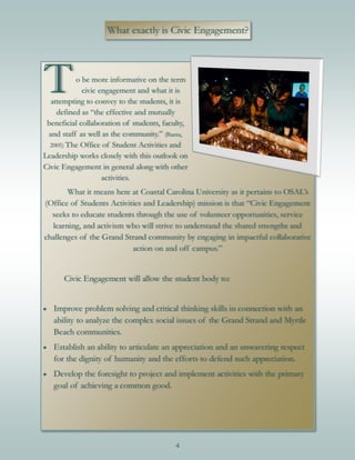 4
What exactly is Civic Engagement?
To be more informative on the term
civic engagement and what it is
attempting to convey to the students, it is
defined as “the effective and mutually
beneficial collaboration of students, faculty,
and staff as well as the community.” (Banta,
2005) The Office of Student Activities and
Leadership works closely with this outlook on
Civic Engagement in general along with other
activities.
What it means here at Coastal Carolina University as it pertains to OSAL’s
(Office of Students Activities and Leadership) mission is that “Civic Engagement
seeks to educate students through the use of volunteer opportunities, service
learning, and activism who will strive to understand the shared strengths and
challenges of the Grand Strand community by engaging in impactful collaborative
action on and off campus.”
Civic Engagement will allow the student body to:
 Improve problem solving and critical thinking skills in connection with an
ability to analyze the complex social issues of the Grand Strand and Myrtle
Beach communities.
 Establish an ability to articulate an appreciation and an unwavering respect
for the dignity of humanity and the efforts to defend such appreciation.
 Develop the foresight to project and implement activities with the primary
goal of achieving a common good.
 