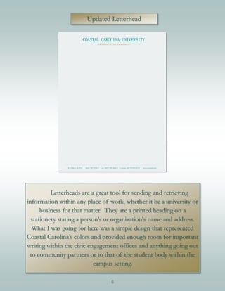 6
Updated Letterhead
Letterheads are a great tool for sending and retrieving
information within any place of work, whether it be a university or
business for that matter. They are a printed heading on a
stationery stating a person's or organization's name and address.
What I was going for here was a simple design that represented
Coastal Carolina’s colors and provided enough room for important
writing within the civic engagement offices and anything going out
to community partners or to that of the student body within the
campus setting.
 