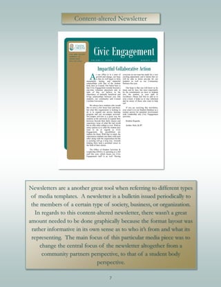 7
Content-altered Newsletter
Newsletters are a another great tool when referring to different types
of media templates. A newsletter is a bulletin issued periodically to
the members of a certain type of society, business, or organization.
In regards to this content-altered newsletter, there wasn’t a great
amount needed to be done graphically because the format layout was
rather informative in its own sense as to who it’s from and what its
representing. The main focus of this particular media piece was to
change the central focus of the newsletter altogether from a
community partners perspective, to that of a student body
perspective.
 