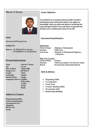 Career Objective: 
To contribute to a company which provides me with a 
challenging work environment where I can apply my 
knowledge, utilize my skills and talents in achieving the 
corporate goals which in turn will foster my growth and 
thereby carve a professional niche for my self 
Educational Qualifications: 
DIPLOMA 
Field of Study : Diploma ( Mechanical) 
Institute : Skill Tech 
University : Institute of Mechanical Engineers 
( Mumbai ) 
Plus Two (2 years) 
Field of Study : Science. 
Institute : Thiruvanvandoor Govt.Hr.Sec school 
Board : Kerala State Educational Board 
Skills & Abilities: 
· Organizing Skills 
· Co-ordination 
· Team Work 
· Creative thinking ability 
· Presentation Skill 
· Relationship Building 
Sherin.T.Sunny 
Email: 
Sherintsunny007@gmail.com 
Contact No: 
Mob no. +91 9961631914 ( Kerala ) 
+971555605737 (UAE,DUBAI) 
Personal Information: 
Name : Sherin.T.Sunny 
Age : 26 yrs 
Date of Birth : 28/02/1988 
Passport No :H5703475 
Gender : Male 
Nationality : Indian 
Martial Status : Single 
Languages known: English, 
Malayalam, 
Arabic, 
Tamil, 
Hindi, 
Address to Contact: 
Mudackalmalayil(H) 
Vazharmangalam(po) 
Chengannoor(via) 
Allapuzha 
689125- Pin 
kerala 
 