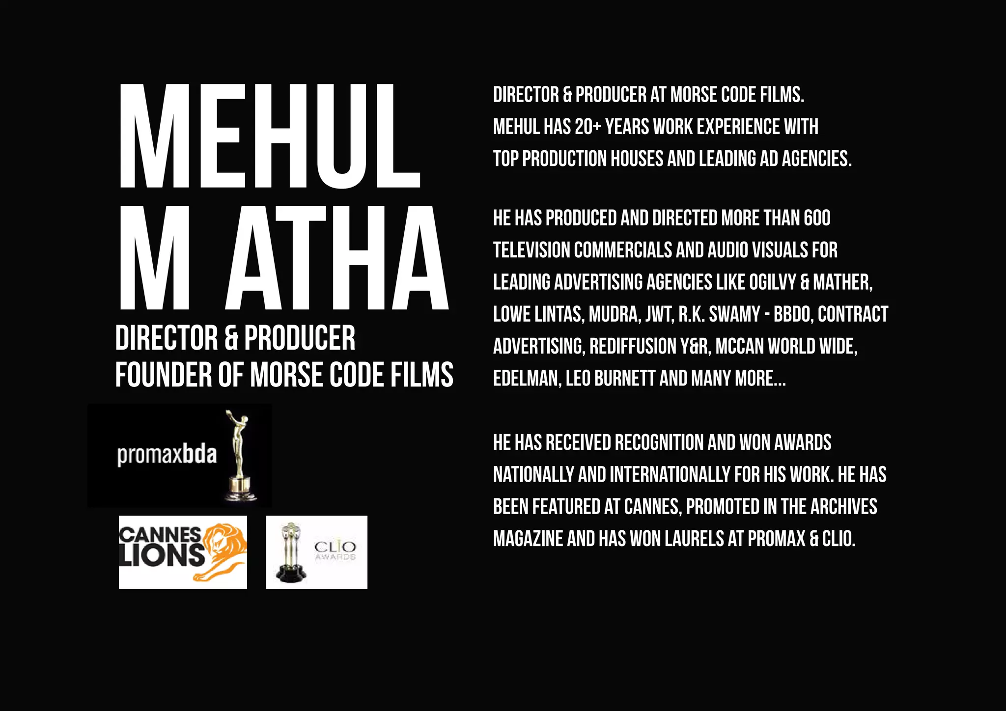 Mehul
M athadirector & producer
founder of morse code films
Director & Producer at morse code films.
Mehul has 20+ years work experience with
top production houses and leading ad agencies.
he has produced and directed more than 600
television commercials and audio visuals for
leading advertising agencies like Ogilvy & Mather,
Lowe Lintas, Mudra, JWT, R.K. Swamy - BBDO, Contract
Advertising, Rediffusion Y&R, McCan World Wide,
Edelman, Leo Burnett and many more...
he has received recognition and won awards
nationally and internationally for his work. He has
been featured at Cannes, promoted in The Archives
magazine and has won laurels at Promax & Clio.
 
