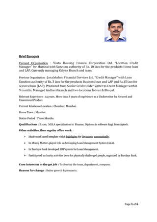 Brief SynopsisBrief Synopsis
Current OrganisationCurrent Organisation :: Vastu Housing Finance Corporation Ltd. “Location Credit
Manager” for Mumbai with Sanction authority of Rs. 10 lacs for the products Home loan
and LAP. Currently managing Kalyan Branch and team.
Previous OrganisationPrevious Organisation :: Janalakshmi Financial Services Ltd. “Credit Manager” with Loan
Sanction authority of Rs. 3 lacs for the products Business loan and LAP and Rs.15 lacs for
secured loan (LAP). Promoted from Senior Credit Under writer to Credit Manager within
9 months. Managed Andheri branch and two locations Indore & Bhopal.
Relevant ExpérienceRelevant Expérience : 14 years. More than 8 years of expérience as a Underwriter for Secured and: 14 years. More than 8 years of expérience as a Underwriter for Secured and
Unsercured Product.Unsercured Product.
Current Résidence LocationCurrent Résidence Location : Chembur, Mumbai.: Chembur, Mumbai.
Home TownHome Town : Mumbai.: Mumbai.
Notice PeriodNotice Period : Three Months.: Three Months.
Qualifications : B.com, M.B.A specialization in Finance, Diploma in software Engi. from Aptech.B.com, M.B.A specialization in Finance, Diploma in software Engi. from Aptech.
Other activities, then regular office work:Other activities, then regular office work:
 Made excel based template whichMade excel based template which highlightshighlights thethe deviationsdeviations automaticallyautomatically..
 In Money Matters played role in developing Loan Management System (A2A).In Money Matters played role in developing Loan Management System (A2A).
 In Barclays Bank developed ERP system for Loan Management.In Barclays Bank developed ERP system for Loan Management.
 Participated in charity activities done for physically challenged people, organized by Barclays Bank.Participated in charity activities done for physically challenged people, organized by Barclays Bank.
Core intension to the get job : To develop the team, department, company.
Reason for change : Better growth & prospects.
Page 1 of 6
 