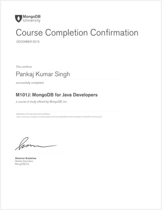 successfully completed
Authenticity of this document can be veriﬁed at
This conﬁrms
a course of study offered by MongoDB, Inc.
Shannon Bradshaw
Director, Education
MongoDB, Inc.
Course Completion Conﬁrmation
DECEMBER 2016
Pankaj Kumar Singh
M101J: MongoDB for Java Developers
https://university.mongodb.com/downloads/certificates/686e8f6b4c3d451bb9ad0a7a15d629b7/Certificate.pdf
 