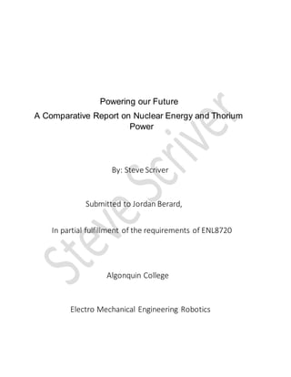 Powering our Future
A Comparative Report on Nuclear Energy and Thorium
Power
By: Steve Scriver
Submitted to Jordan Berard,
In partial fulfillment of the requirements of ENL8720
Algonquin College
Electro Mechanical Engineering Robotics
 