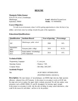 RESUME
Munigala Nithin Kumar
H.No:18-154, rd no.5, kamalanagar,
Dilsukhnagar, E-mail: nithinithin37@gmail.com
Hyderabad, 500060 Mobile: +91 9989000846
CareerObjective:
To work in an environment, where I will be getting opportunities to show the best of my
abilities and to learn more by working towards the goals of the organization.
EducationalQualifications:
Qualification Institute/Board Year of passing Percentage
SSC
Dilsukhnagar public school
2008 84%
Intermediate
MPC
Narayana junior college 2010 83.2%
Btech
ECE
Scient institute of technology.
JNTU Hyderabad
2014 65%
TechnicalSkills:
Programming Languages : C, core java.
Operating Systems : Windows 7/XP.
Computer Basics : MS Office 2003,2007.
Academic Project
Title : 4G RF DRIVE OPTIMISATION
(POSTPROCESSING AND RCA).
Description: The main features of 4g technologies are MIMO, high data rate, High spectrum
efficiency, enhanced Qos, all IP structure. In this project we are going to work on 4G RF side.
By using actix tool we analyse the signal which is already processed. We will also analyse some
parameters such as RSRP, RSRQ, UL and DL throughputs for knowing signal strength.
In this project we are going to verify why the calls are failing by using control information, what
could be the reason for each failure and how to fix the problem.
 