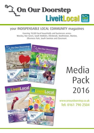 your INDISPENSABLE LOCAL COMMUNITY magazines
LiveitLocal
Covering 18,000 local households and businesses across:
Worsley, Roe Green, South Walkden, Ellenbrook, Boothstown, Monton,
Ellesmere Park, South Swinton and Claremont.
Media
Pack
2016
www.onourdoorstep.co.uk
Tel: 0161 790 2504
On Our Doorstep
Media Pack 2016 v2_Mar16 31/03/2016 12:57 Page 1
 