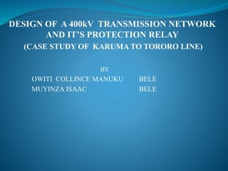 DESIGN OF A 400kV TRANSMISSION NETWORK
AND IT’S PROTECTION RELAY
(CASE STUDY OF KARUMA TO TORORO LINE)
BY
OWITI COLLINCE MANUKU BELE
MUYINZA ISAAC BELE
 