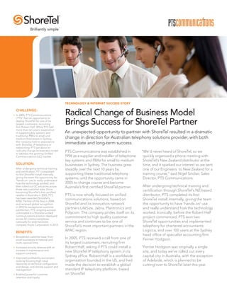TECHNOLOGY & INTERNET SUCCESS STORY
Radical Change of Business Model
Brings Success for ShoreTel Partner
CHALLENGE:
•	 In 2005, PTS Communications
(‘PTS’) had an opportunity to
deploy ShoreTel for one of its
largest customers, recruiting
firm Robert Half. While PTS had
more than ten years’ experience
in supplying key systems and
traditional PBXs to small and
medium businesses in Sydney,
the company had no experience
with ShoreTel, IP telephony or
networking. PTS set about to
radically change its business model
to address the growing Unified
Communications (UC) market.
SOLUTION:
After undergoing technical training
and certification, PTS completed
its first ShoreTel install internally,
giving the team the opportunity for
‘hands-on’ use to really understand
how the technology worked, and
then rolled out UC solutions across
three new customer sites. Since
becoming ShoreTel’s first certified
reseller in Australia in 2005, PTS
has been awarded ShoreTel’s
APAC Partner of the Year in 2008,
and received global recognition
in 2012 for exceptional customer
satisfaction. PTS’ ongoing success
culminated in a ShoreTel unified
communications solution deployed
across 52 cinema complexes
nationally for entertainment
company Hoyts Corporation in 2013.
BENEFITS:
•	 Broadened customer base, from
small businesses to national and
multi-national firms.
•	 Increased annuity revenue with an
increase in maintenance and
support contracts.
•	 Improved profitability and project
scale by focusing high-value
resources on technical configuration
and design, and remote support and
management.
•	 Enabled powerful customer
retention and loyalty.
PTS Communications was established in
1994 as a supplier and installer of telephone
key systems and PBXs for small to medium
businesses in Sydney. The business grew
steadily over the next 10 years by
supporting these traditional telephony
systems, until the opportunity came in
2005 to change course and become
Australia’s first certified ShoreTel partner.
PTS is now wholly focused on unified
communications solutions, based on
ShoreTel and its innovation network
partners LifeSize, Jabra, Plantronics and
Polycom. The company prides itself on its
commitment to high quality customer
service and continues to be one of
ShoreTel’s most important partners in the
APAC region.
In 2005, PTS received a call from one of
its largest customers, recruiting firm
Robert Half, asking if PTS could install a
new ShoreTel IP telephony system in its
Sydney office. Robert Half is a worldwide
organisation founded in the US, and had
made the decision to establish a global
standard IP telephony platform, based
on ShoreTel.
“We’d never heard of ShoreTel, so we
quickly organised a phone meeting with
ShoreTel’s New Zealand distributor at the
time, and it sparked our interest so we sent
one of our Engineers to New Zealand for a
training course,” said Nigel Sinclair, Sales
Director, PTS Communications.
After undergoing technical training and
certification through ShoreTel’s NZ-based
distributor, PTS completed its first
ShoreTel install internally, giving the team
the opportunity to have ‘hands-on’ use
and really understand how the technology
worked. Ironically, before the Robert Half
project commenced, PTS won two
ShoreTel opportunities and implemented
telephony for chartered accountants
Logicca, and over 100 users at the Sydney
head office of specialist accounting firm
Ferrier Hodgson.
“Ferrier Hodgson was originally a single
site, and today we’ve rolled out every
capital city in Australia, with the exception
of Adelaide, which is planned to be
cutting over to ShoreTel later this year.
An unexpected opportunity to partner with ShoreTel resulted in a dramatic
change in direction for Australian telephony solutions provider, with both
immediate and long-term success.
 