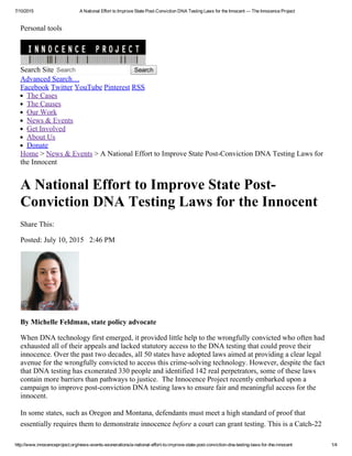 7/10/2015 A National Effort to Improve State Post­Conviction DNA Testing Laws for the Innocent — The Innocence Project
http://www.innocenceproject.org/news­events­exonerations/a­national­effort­to­improve­state­post­conviction­dna­testing­laws­for­the­innocent 1/4
Personal tools
Search Site Search   Search
Advanced Search…
Facebook Twitter YouTube Pinterest RSS
The Cases
The Causes
Our Work
News & Events
Get Involved
About Us
Donate
Home > News & Events > A National Effort to Improve State Post­Conviction DNA Testing Laws for
the Innocent
A National Effort to Improve State Post­
Conviction DNA Testing Laws for the Innocent
Share This:       
Posted: July 10, 2015   2:46 PM
By Michelle Feldman, state policy advocate 
When DNA technology first emerged, it provided little help to the wrongfully convicted who often had
exhausted all of their appeals and lacked statutory access to the DNA testing that could prove their
innocence. Over the past two decades, all 50 states have adopted laws aimed at providing a clear legal
avenue for the wrongfully convicted to access this crime­solving technology. However, despite the fact
that DNA testing has exonerated 330 people and identified 142 real perpetrators, some of these laws
contain more barriers than pathways to justice.  The Innocence Project recently embarked upon a
campaign to improve post­conviction DNA testing laws to ensure fair and meaningful access for the
innocent.
In some states, such as Oregon and Montana, defendants must meet a high standard of proof that
essentially requires them to demonstrate innocence before a court can grant testing. This is a Catch­22
       
 