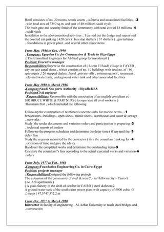 3-Hotel consistes of no. 20 rooms, tennis courts , cafeteria and assaociated facilities ,
with total area of 3250 sq.m. and cost of 40 millions saudi riyals.
4-The main gate and security fence of the community with total cost of 18 millions
suidi riyals.
In addition to the abovementiond activities .. I carried out the design and supervised
the covered car parking ( 420 cars ) , bus stop shelters ( 37 shelters ) , gas turbines
foundations in power plant , and several other minor items..
From May. 1986 to Oct.. 1990
Company: Egyptian Co. for Construction & Trade in Giza-Egypt.
)The Consultant Engineers for Al-Saad group for investment.(
Position: Executive manager
Responsibilities:Supervise the construction of ( Lozan El Saad) village in FAYED
city on suiz canal shore ,, which consists of no. 10 buildings with total no. of 160
apartments ,120 stepped chalets , hotel , private villa , swimming pool , restaurant ,
elevated water tank, underground water tank and other associated facilities.
From May 1980 to March 1986
Company:Saudi Sea ports Authority -Riyadh-KSA.
Position:Civil engineer
Responsibilities: Responsible with the association of an english consultant co.
)SIR BRUCE WHITE & PARTNERS ) to supervise all civil works in
Dammam Port , which included the following:
1-Follow-up the construction of reinforced concrete slabs for marine berths ,
breakwaters , buildings , open sheds , transit sheds , warehouses and water & sewage
networks..
2-Study the tender documents and variation orders and participation in preparing
technical reports of tenders..
3-Follow-up the progress schedules and determine the delay time ( if any)and the
delay fine
4-Study the requests submitted by the contractor ( thru the consultant ) asking for
extention of time and give the advice.
5-Handover the completed works and determine the outstanding items
6-Calculate the consultant"s fees according to the actual executed works and variation
orders.
From July. 1977 to Feb.. 1980
Company:Foundation Engineering Co. in Cairo-Egypt.
Position: projects manager
Responsibilities:Designed the following projects:
1-The extension of the community of steel & iron Co. in Hellwan city – Cairo
)no. 820 apartments(
2-A glass factory in the sixth of october in CAIRO ( steel skeleton(
3-A ground water tank of the south cairo power plant with capacity of 5000 cubic
meter ( 47.5*47.5*2.2 m.(
From Dec. 1977 to March 1980
Instructor in faculty of engineering - Al-Azhar University to teach steel bridges and
construction.
 