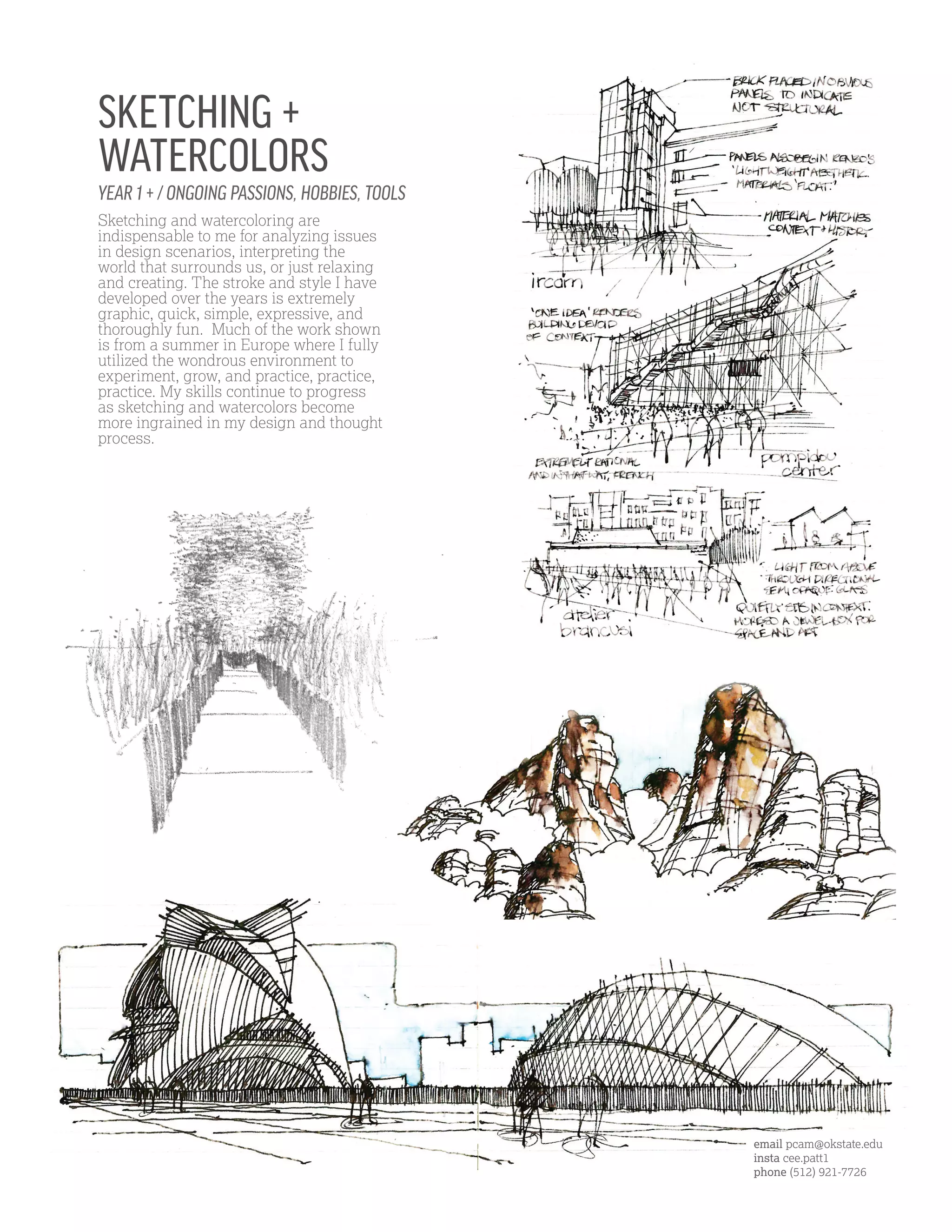 YEAR 1 + / ONGOING PASSIONS, HOBBIES, TOOLS
Sketching and watercoloring are
indispensable to me for analyzing issues
in design scenarios, interpreting the
world that surrounds us, or just relaxing
and creating. The stroke and style I have
developed over the years is extremely
graphic, quick, simple, expressive, and
thoroughly fun. Much of the work shown
is from a summer in Europe where I fully
utilized the wondrous environment to
experiment, grow, and practice, practice,
practice. My skills continue to progress
as sketching and watercolors become
more ingrained in my design and thought
process.
SKETCHING +
WATERCOLORS
email pcam@okstate.edu
insta cee.patt1
phone (512) 921-7726
 