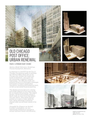 YEAR 5 / 4 PERSON TEAM / 18 WKS
Ideation, Model Fabrication, Renderings,
Process Development, Motivation
In response to a real RFP by the City of
Chicago, this proposal seeks to revitalize
the Old Post Office which sits on the
Chicago river, borders the hustle and
bustle of downtown, and vaults over
the extensively congested Congress
Expressway. The difficulty of site and
program forced us to thoroughly investigate
and answer to historic preservation
regulations, branding and marketing intent,
as well as real estate financial planning.
The ideation process led us to a strong
and simple diagram of four main blocks
for our master plan proposal. Two inward
facing C blocks and a raised central O
block create an inner focus that defines
this new district. Real estate logistics
pushed us to place a tower along the
river, taking advantage of perfectly
aligned views up and down bends of the
river.
Alongside the diligence we devoted
to project investigation, we very
intentionally designed our process to
achieve optimum results and efficiency.
OLD CHICAGO
POST OFFICE:
URBAN RENEWAL
email pcam@okstate.edu
insta cee.patt1
phone (512) 921-7726
 