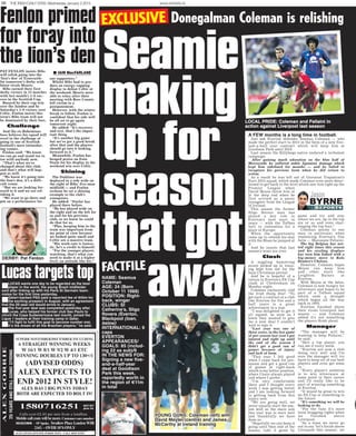 56 THE IRISH DAILY STAR, Wednesday January 2 2013 www.starbets.ie
Premier League when
David Moyes threw him in
at the deep end when he
first arrived as a pacey
youngster from the League
of Ireland.
This season the former
Sligo Rovers man has
played a key role in
Everton’s best start in
years — with the Toffees
well in contention for a
place in Europe.
When the opportunity
came up to extend his stay
with the Blues he jumped at
it.
And he insists that last
season’s woes are over.
Clash
A niggling hamstring
strain picked up in train-
ing kept him out for the
busy Christmas period.
And he is hopeful of a
return in Everton’s FA Cup
clash at Cheltenham on
Monday night.
Coleman exclusively told
the Irish Daily Star: “To
get such a contract at a club
like Everton for five and a
half years is a great
achievement in a way.
“I was delighted to get it
all signed, as soon as I
knew they wanted to give
me a new deal I couldn’t
wait to sign it.
“Last year was one of
those years, in the last game
of pre-season last year I got
injured and right up until
the end of the season I
didn’t get a good run of
games because of injury
and lack of form.
“This year I felt good
when I came back for pre-
season and got a good run
of games at right-back
which is my better position,
where I have always played
and where I prefer.
“I’m very comfortable
there and I thought every
week I was getting better
and I am looking forward
to getting back from this
injury now.
“We are going well, we
never usually start the sea-
son well so the main aim
this year was to start well
and thankfully we have
done so.
“Hopefully we can keep it
going until then end of the
season, take it game by
game and try and stay
where we are, up in the top
six or so and even chal-
lenging the top four.”
Coleman points to one
man in particular when
explaining Everton’s fine
form — Marouane Fellaini.
The big Belgian has net-
ted eight times this season
and his sizzling displays
has seen him linked with a
big-money move to Rafa
Benitez’s Chelsea.
However, Coleman hopes
Moyes can keep him
and other stars like
Leighton Baines at
Everton.
With Moyes at the helm,
Coleman is now hungry for
silverware and hopes to be
part of a Toffees squad
which ends a drought
which began all the way
back in 1995.
Everton finished above
their rivals Liverpool last
season — and Coleman
added it’s not something
the players think about.
Manager
“The manager will be
wanting to keep Fellaini,”
he said.
“He’s a top player, you
can see it every week.
“Everton are now a club
doing very well and I’m
sure the manager will try
hard to keep all of our best
players and even get some
in.
“Every player’s ambition
is to win silverware at
some point in their career
and I’d really like to be
part of winning something
at Everton.
“It would be great to win
an FA Cup or something in
the future.
“It’s something we will be
looking to do.
“For the fans it’s more
local bragging rights when
we finished above
Liverpool.
“As a team we never go
out to say ‘let’s finish above
Liverpool this season’, we
REPORTS
BYRNE
Jason
REPORTSREPORTS
BYRNE
Jason
REPORREPOR
Jason BRR
Seamie
making
up for
season
that got
away
A FEW months is a long time in football.
Just ask Everton defender Seamus Coleman — who
made the perfect start to 2013 in the form of a new five-
and-a-half year contract which will keep him at
Goodison Park until 2018.
Last season the Killybegs native endured a turbulent
campaign.
After gaining much adoration on the blue half of
Merseyside he suffered ankle ligament damage which
kept him sidelined for months — and he failed to
recapture his previous form when he did return to
action.
As a result he was left out of Giovanni Trapattoni’s
Euro 2012 squad, which made Coleman even more deter-
mined to get back to the level which saw him light up the
EXCLUSIVE Donegalman Coleman is relishing
NAME: Seamus
Coleman
AGE: 24 (Born
October 11 1988)
POSITION: Right-
back, winger
CLUBS: St
Catherine’s, Sligo
Rovers (Everton,
Blackpool (loan,
below)
INTERNATIONAL: 9
caps
EVERTON
APPEARANCES/
GOALS: 85 (includ-
ing 22 as sub)/6
IN THE NEWS FOR:
Signing a new five-
and-a-half-year
deal at Goodison
Park this week,
reportedly worth in
the region of €11m
in total
FACTFILE
YOUNG GUNS: Coleman (left) with
David Meyler (centre) and James
McCarthy at Ireland training
LOCAL PRIDE: Coleman and Fellaini in
action against Liverpool last season
PAT FENLON insists Hibs
will relish going into the
‘lion’s den’ of Tynecastle
for tomorrow’s derby with
bitter rivals Hearts.
Hibs earned their first
derby victory in 13 matches
with last month’s 1-0 suc-
cess in the Scottish Cup.
Buoyed by their cup win
over the Jambos and by
Saturday’s 1-0 victory over
Celtic, Fenlon insists this
term’s Hibs team will not
be dominated by their foes.
Challenge
And the ex-Bohemians
boss believes his squad will
revel in the challenge of
going to one of Scottish
football’s most intimidat-
ing venues.
Fenlon said: “We know
we can go and stand toe to
toe with anybody now.
“That’s what we’ve
changed about this club,
and that’s what will hap-
pen as well.
“We know it’s going into
the lion’s den, it’s a diffi-
cult venue.
“But we are looking for-
ward to it and we are rel-
ishing it.
“We want to go there and
put on a performance for
our supporters.”
Whilst Hibs had to pro-
duce an energy-sapping
display to defeat Celtic at
the weekend, Hearts were
able to relax after their
meeting with Ross County
fell victim to a
postponement.
However, with the winter
break to follow, Fenlon is
confident that his side will
be all set to go again
tomorrow night.
He added: “It’s recovery
and rest, that’s the impor-
tant thing.
“It’s another big game
but we’ve got a good break
after that and the players
should go into it looking
forward to it.”
Meanwhile, Fenlon has
heaped praise on Eoin
Doyle for his display in the
weekend win over Celtic.
Shining
The Dubliner was
deployed in a role wide on
the right of Hibs’ five-man
midfield — and Fenlon
reckons he set a shining
example to the club’s
youngsters.
He added: “Doyler has
played there before.
“He has played wide on
the right and on the left for
us and for his previous
club, so we knew he could
do that for us.
“Plus, keeping him in the
team was important from
my point of view because
we looked quite small and
Celtic are a massive team.
“His work-rate is fantas-
tic, he’s a credit to himself.
“For the younger players
watching, that’s what you
need to make it at a higher
level, an attitude like his.”
Fenlon primed
for foray into
the lion’s den
Lucas targets top
■LUCAS wants one day to be regarded as the best
player in the world, the young Brazil midfielder
said after linking up with his Paris St Germain team-
mates for the first time yesterday.
■Qatari-backed PSG paid a reported fee of €45m for
the exciting prospect in August, with an agreement
that the 20-year-old would arrive in January.
■The five-year deal was completed yesterday after
Lucas, who helped his former club Sao Paulo to
clinch the Copa Sudamericana last month, joined the
Ligue 1 leaders at their training camp in Qatar.
■“I’ll fight to fulfil this goal to become number one.
It’s the dream of all the Brazilian players,” he said.
I IAIN MacFARLANE
DERBY: Pat Fenlon
 