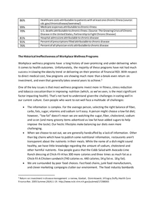 86% Healthcare costsattributable topatientswithatleastone chronicillness(source:
cdc.gov/chronicdisease/overview/)
99% Medicare expensesattributable tochronicillness
70% U.S. deathsattributable tochronicillness (Source:The GrowingCrisisof Chronic
Disease inthe UnitedStates,PartnershiptoFightChronicDisease)
81% Hospital admissionsattributable tochronicdisease
91% Percentof prescriptionsfilledattributabletochronicdisease
76% Percentof all physicianvisitsattributabletochronicdisease
The Historical Ineffectiveness of Workplace Wellness Programs
Workplace wellness programs have a long history of over-promising and under-delivering when
it comes to health outcomes. Unfortunately, the majority of these programs have not had much
success in slowing the obesity trend or delivering on their promise of financial ROI. With respect
to direct medical cost, few programs are showing much more than a break-even return on
investment, and even that generally takes several years to achieve.3
One of the key issues is that most wellness programs invest more in fitness, stress reduction
and tobacco cessation than in improving nutrition (which, as we’ve seen, is the most significant
factor impacting health). That’s not hard to understand given the challenges in eating well in
our current culture. Even people who want to eat well face a multitude of challenges:
 The information is complex. For the average person, selecting the right balance of fiber,
carbs, fats, sugar, vitamins and sodium isn’t easy. A person might choose a low-fat diet;
however, “low fat” doesn’t mean we are watching the sugar, fiber, cholesterol, sodium
and so on (and many grocery items advertised as low fat have added sugars to help
improve the taste). Our hectic lifestyles make balancing our diets even more
challenging.
 When we choose to eat out, we are generally handcuffed by a lack of information. Other
than big chains which have to publish some nutritional information, restaurants aren’t
transparent about the nutrients in their meals. While the name of a dish might sound
healthy, we have little knowledge regarding the amount of sodium, cholesterol and
other harmful nutrients. Few people guess that the Cobb Salad with Avocado Lime
Ranch dressing at Chick-Fil-A has 300 more calories and three times as much fat as a
Chick-Fil-A Chicken sandwich (740 calories vs. 440 calories; 54 g fat vs. 18 g fat).
 We are surrounded by poor food choices. Fast food chains, junk food manufacturers,
and clever marketing campaigns clutter our environment. The food industry bombards
3 Return on investment in diseasemanagement: a review, Goetzel, Ozminkowski, Villagra,Duffy,Health Care
FinanceRev. 2005 Summer;26(4):1-19. http://www.ncbi.nlm.nih.gov/pubmed/17288065
 