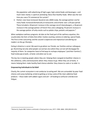 the population with advertising of high-sugar, high-calorie foods and beverages—and
much more money is spent on promoting these than healthy foods. When was the last
time you saw a TV commercial for carrots?
 Portion sizes have increased. Based on one JAMA study, the average portion size for
many foods increased dramatically at restaurants and at home over a 20-year period.
These included a 34 percent increase in the average size of cheeseburgers, a 36 percent
increase in the average portion of French fries and a whopping 70 percent increase in
the average portion of salty snacks such as potato chips, pretzels and popcorn.4
When workplace wellness programs do take on the food part of the wellness equation, this
usually takes the form of diets that either involve counting calories or ordering special foods.
The first is time-consuming and the second is expensive and impractical considering our
modern on-the-go lifestyles.
Eating in America is social. We want to go where our friends, our families and our colleagues
go. Restricting not only what people can eat but also where they can eat will disengage the
majority of them. So companies have to find ways to reshape employees’ (and their families’)
food landscape at work, at home and when out to eat.
The key lies in meeting people where they are: Helping them navigate to healthier choices in
the cafeterias, cafes and restaurants where they choose to go. When they are at home, it
means helping them make healthy food choices whether they choose to cook or to order in.
Empowering Individuals to Eat Well
Clearly, the current ecosystem is not conducive to eating well. We are surrounded by poor food
choices and savvy marketing aimed at getting us to buy some of the most addictive food
products – those laden with added sugars and salt – all leading to confusion and decision
fatigue.
4 Nielsen SJ, Popkin BM. Patterns and trends in food portion sizes,1977–1998. JAMA. 2003;289:450–453.
 