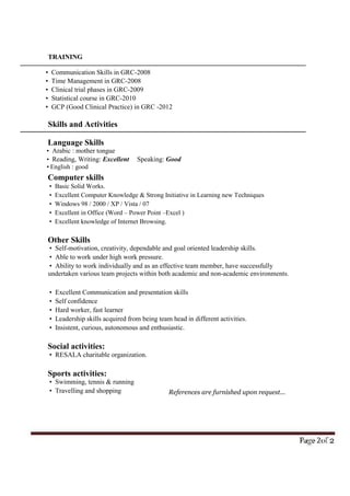 References are furnished upon request...
TRAINING
 Communication Skills in GRC-2008
 Time Management in GRC-2008
 Clinical trial phases in GRC-2009
 Statistical course in GRC-2010
 GCP (Good Clinical Practice) in GRC -2012
Skills and Activities
Language Skills
 Arabic : mother tongue
 Reading, Writing: Excellent Speaking: Good
English : good
Computer skills
 Basic Solid Works.
 Excellent Computer Knowledge & Strong Initiative in Learning new Techniques
 Windows 98 / 2000 / XP / Vista / 07
 Excellent in Office (Word – Power Point –Excel )
 Excellent knowledge of Internet Browsing.
Other Skills
 Self-motivation, creativity, dependable and goal oriented leadership skills.
 Able to work under high work pressure.
 Ability to work individually and as an effective team member, have successfully
undertaken various team projects within both academic and non-academic environments.
 Excellent Communication and presentation skills
 Self confidence
 Hard worker, fast learner
 Leadership skills acquired from being team head in different activities.
 Insistent, curious, autonomous and enthusiastic.
Social activities:
 RESALA charitable organization.
Sports activities:
 Swimming, tennis & running
 Travelling and shopping
 