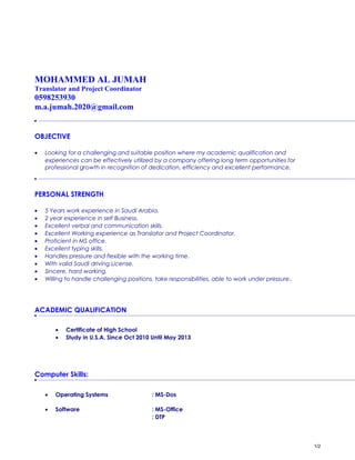 MOHAMMED AL JUMAH
Translator and Project Coordinator
0598253930
m.a.jumah.2020@gmail.com
OBJECTIVE
• Looking for a challenging and suitable position where my academic qualification and
experiences can be effectively utilized by a company offering long term opportunities for
professional growth in recognition of dedication, efficiency and excellent performance.
PERSONAL STRENGTH
• 5 Years work experience in Saudi Arabia.
• 2 year experience in self Business.
• Excellent verbal and communication skills.
• Excellent Working experience as Translator and Project Coordinator.
• Proficient in MS office.
• Excellent typing skills.
• Handles pressure and flexible with the working time.
• With valid Saudi driving License.
• Sincere, hard working.
• Willing to handle challenging positions, take responsibilities, able to work under pressure.
ACADEMIC QUALIFICATION
• Certificate of High School
• Study in U.S.A. Since Oct 2010 Until May 2013
Computer Skills:
• Operating Systems : MS-Dos
• Software : MS-Office
: DTP
1/2
 