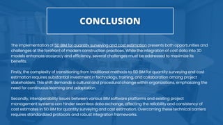 The implementation of 5D BIM for quantity surveying and cost estimation presents both opportunities and
challenges at the forefront of modern construction practices. While the integration of cost data into 3D
models enhances accuracy and efficiency, several challenges must be addressed to maximize its
benefits.
Firstly, the complexity of transitioning from traditional methods to 5D BIM for quantity surveying and cost
estimation requires substantial investment in technology, training, and collaboration among project
stakeholders. This shift demands a cultural and procedural change within organizations, emphasizing the
need for continuous learning and adaptation.
Secondly, interoperability issues between various BIM software platforms and existing project
management systems can hinder seamless data exchange, affecting the reliability and consistency of
cost estimates in 5D BIM for quantity surveying and cost estimation. Overcoming these technical barriers
requires standardized protocols and robust integration frameworks.
 